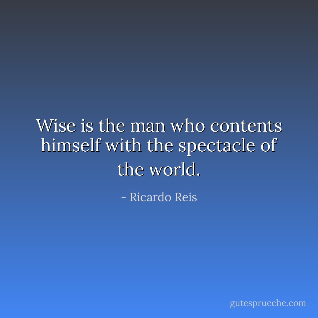 Wise is the man who contents himself with the spectacle of the world. - Ricardo Reis
