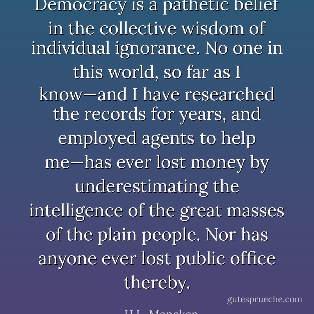 Democracy is a pathetic belief in the collective wisdom of individual ignorance. No one in this world, so far as I know—and I have researched the records for years, and employed agents to help me—has ever lost money by underestimating the intelligence of the great masses of the plain people. Nor has anyone ever lost public office thereby. - H.L. Mencken