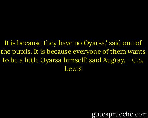 It is because they have no Oyarsa,' said one of the pupils.<br />It is because everyone of them wants to be a little Oyarsa himself,' said Augray. - C.S. Lewis