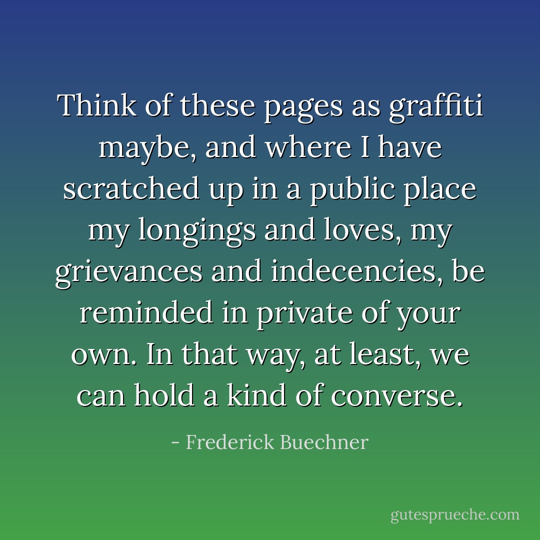 Think of these pages as graffiti maybe, and where I have scratched up in a public place my longings and loves, my grievances and indecencies, be reminded in private of your own. In that way, at least, we can hold a kind of converse. - Frederick Buechner