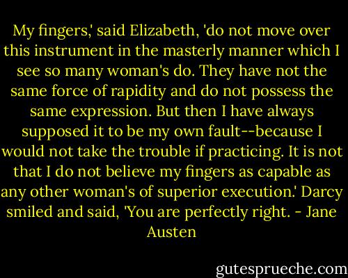 My fingers,' said Elizabeth, 'do not move over this instrument in the masterly manner which I see so many woman's do. They have not the same force of rapidity and do not possess the same expression. But then I have always supposed it to be my own fault--because I would not take the trouble if practicing. It is not that I do not believe my fingers as capable as any other woman's of superior execution.'<br />Darcy smiled and said, 'You are perfectly right. - Jane Austen