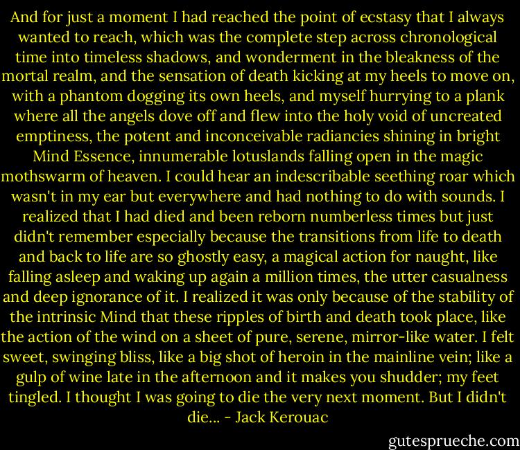 And for just a moment I had reached the point of ecstasy that I always wanted to reach, which was the complete step across chronological time into timeless shadows, and wonderment in the bleakness of the mortal realm, and the sensation of death kicking at my heels to move on, with a phantom dogging its own heels, and myself hurrying to a plank where all the angels dove off and flew into the holy void of uncreated emptiness, the potent and inconceivable radiancies shining in bright Mind Essence, innumerable lotuslands falling open in the magic mothswarm of heaven. I could hear an indescribable seething roar which wasn't in my ear but everywhere and had nothing to do with sounds. I realized that I had died and been reborn numberless times but just didn't remember especially because the transitions from life to death and back to life are so ghostly easy, a magical action for naught, like falling asleep and waking up again a million times, the utter casualness and deep ignorance of it. I realized it was only because of the stability of the intrinsic Mind that these ripples of birth and death took place, like the action of the wind on a sheet of pure, serene, mirror-like water. I felt sweet, swinging bliss, like a big shot of heroin in the mainline vein; like a gulp of wine late in the afternoon and it makes you shudder; my feet tingled. I thought I was going to die the very next moment. But I didn't die... - Jack Kerouac