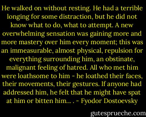 He walked on without resting. He had a terrible longing for some distraction, but he did not know what to do, what to attempt. A new overwhelming sensation was gaining more and more mastery over him every moment; this was an immeasurable, almost physical, repulsion for everything surrounding him, an obstinate, malignant feeling of hatred. All who met him were loathsome to him - he loathed their faces, their movements, their gestures. If anyone had addressed him, he felt that he might have spat at him or bitten him... . - Fyodor Dostoevsky