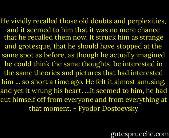 He vividly recalled those old doubts and perplexities, and it seemed to him that it was no mere chance that he recalled them now. It struck him as strange and grotesque, that he should have stopped at the same spot as before, as though he actually imagined he could think the same thoughts, be interested in the same theories and pictures that had interested him ... so short a time ago. He felt it almost amusing, and yet it wrung his heart. ...It seemed to him, he had cut himself off from everyone and from everything at that moment. - Fyodor Dostoevsky