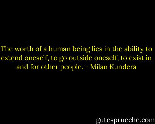 The worth of a human being lies in the ability to extend oneself, to go outside oneself, to exist in and for other people. - Milan Kundera