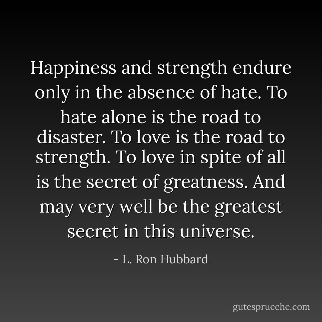 Happiness and strength endure only in the absence of hate. To hate alone is the road to disaster. To love is the road to strength. To love in spite of all is the secret of greatness. And may very well be the greatest secret in this universe. - L. Ron Hubbard