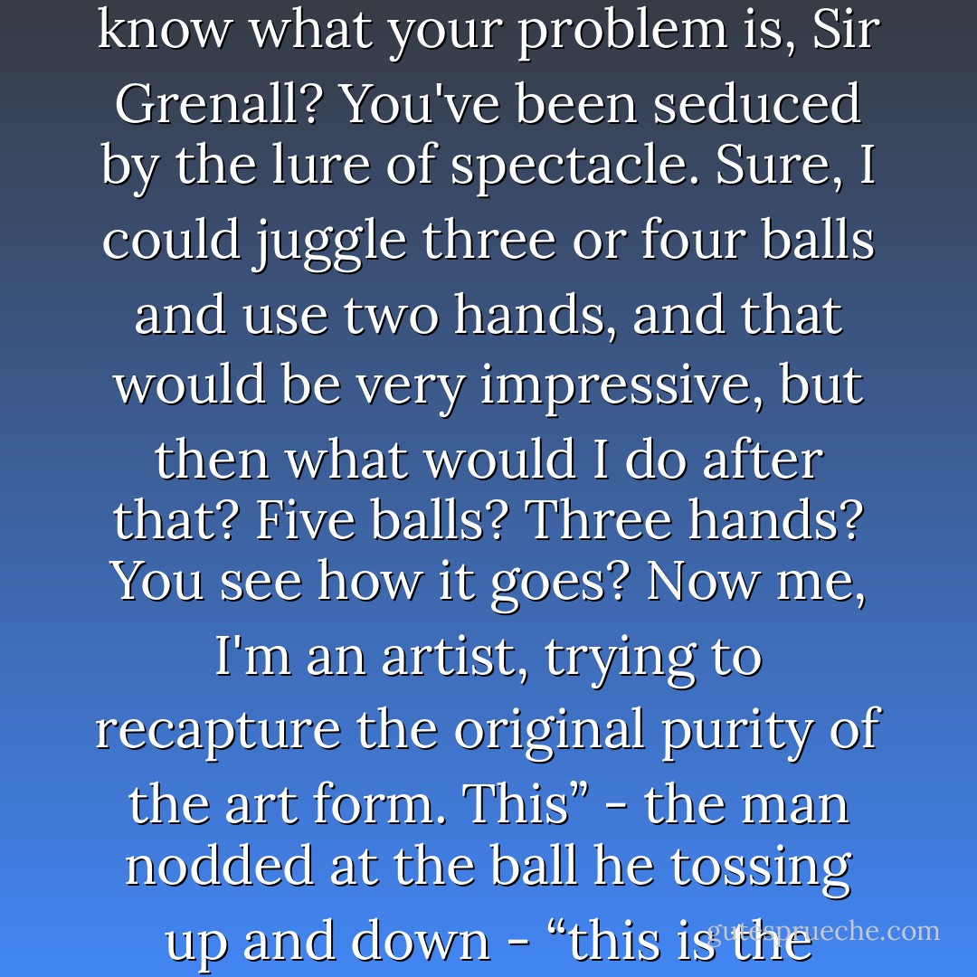 Of course it's juggling,” the man in motley was saying [...] “You know what your problem is, Sir Grenall? You've been seduced by the lure of spectacle. Sure, I could juggle three or four balls and use two hands, and that would be very impressive, but then what would I do after that? Five balls? Three hands? You see how it goes? Now me, I'm an artist, trying to recapture the original purity of the art form. This” - the man nodded at the ball he tossing up and down - “this is the essence of juggling. - Gerald Morris