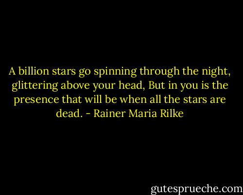 A billion stars go spinning through the night,<br />glittering above your head,<br />But in you is the presence that will be<br />when all the stars are dead. - Rainer Maria Rilke