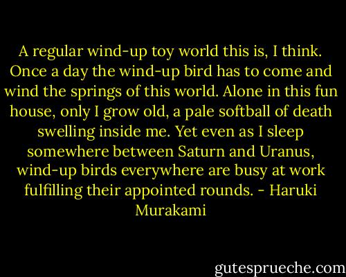 A regular wind-up toy world this is, I think. Once a day the wind-up bird has to come and wind the springs of this world. Alone in this fun house, only I grow old, a pale softball of death swelling inside me. Yet even as I sleep somewhere between Saturn and Uranus, wind-up birds everywhere are busy at work fulfilling their appointed rounds. - Haruki Murakami