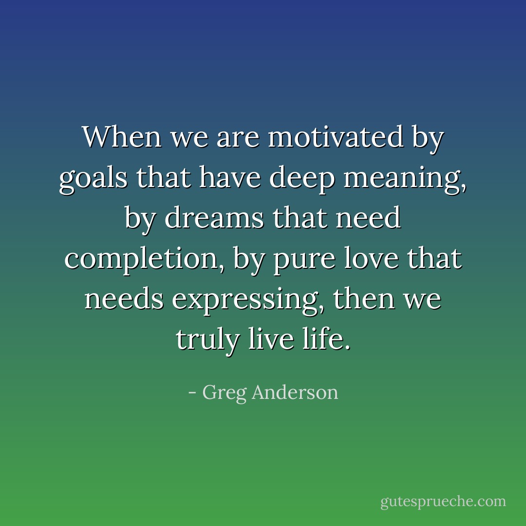 When we are motivated by goals that have deep meaning, by dreams that need completion, by pure love that needs expressing, then we truly live life. - Greg Anderson