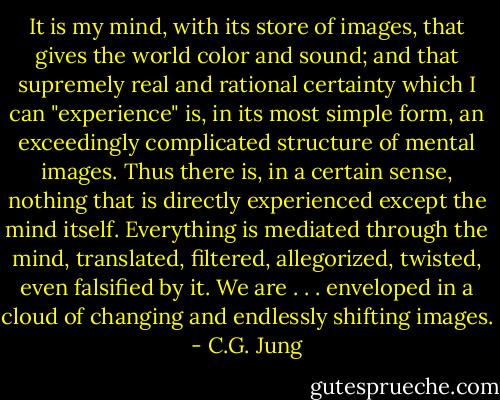 It is my mind, with its store of images, that gives the world color and sound; and that supremely real and rational certainty which I can "experience" is, in its most simple form, an exceedingly complicated structure of mental images. Thus there is, in a certain sense, nothing that is directly experienced except the mind itself. Everything is mediated through the mind, translated, filtered, allegorized, twisted, even falsified by it. We are . . . enveloped in a cloud of changing and endlessly shifting images. - C.G. Jung