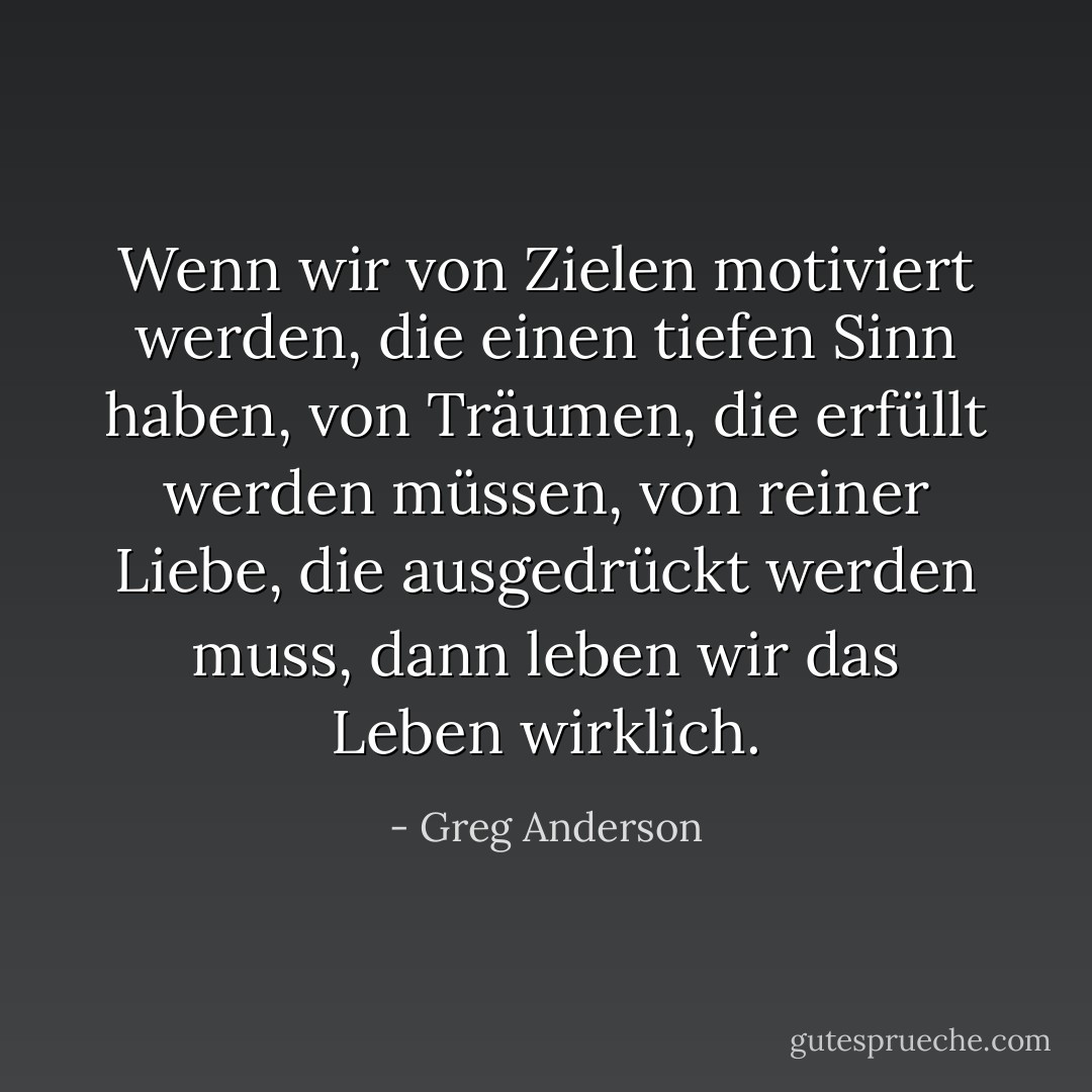 Wenn wir von Zielen motiviert werden, die einen tiefen Sinn haben, von Träumen, die erfüllt werden müssen, von reiner Liebe, die ausgedrückt werden muss, dann leben wir das Leben wirklich. - Greg Anderson<