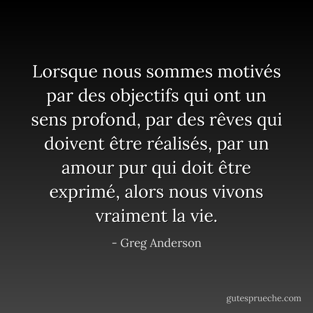 Lorsque nous sommes motivés par des objectifs qui ont un sens profond, par des rêves qui doivent être réalisés, par un amour pur qui doit être exprimé, alors nous vivons vraiment la vie. - Greg Anderson