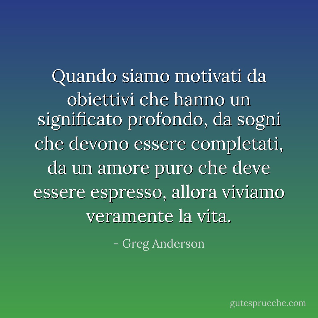 Quando siamo motivati da obiettivi che hanno un significato profondo, da sogni che devono essere completati, da un amore puro che deve essere espresso, allora viviamo veramente la vita. - Greg Anderson