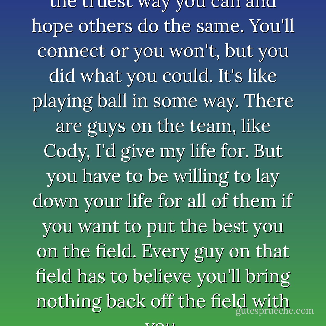 You put yourself out there in the truest way you can and hope others do the same. You'll connect or you won't, but you did what you could. It's like playing ball in some way. There are guys on the team, like Cody, I'd give my life for. But you have to be willing to lay down your life for all of them if you want to put the best you on the field. Every guy on that field has to believe you'll bring nothing back off the field with you. - Chris Crutcher
