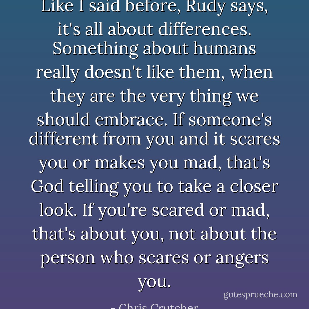 Like I said before, Rudy says, it's all about differences. Something about humans really doesn't like them, when they are the very thing we should embrace. If someone's different from you and it scares you or makes you mad, that's God telling you to take a closer look. If you're scared or mad, that's about you, not about the person who scares or angers you. - Chris Crutcher