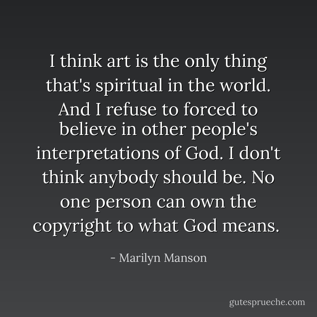 I think art is the only thing that's spiritual in the world. And I refuse to forced to believe in other people's interpretations of God. I don't think anybody should be. No one person can own the copyright to what God means.  - Marilyn Manson