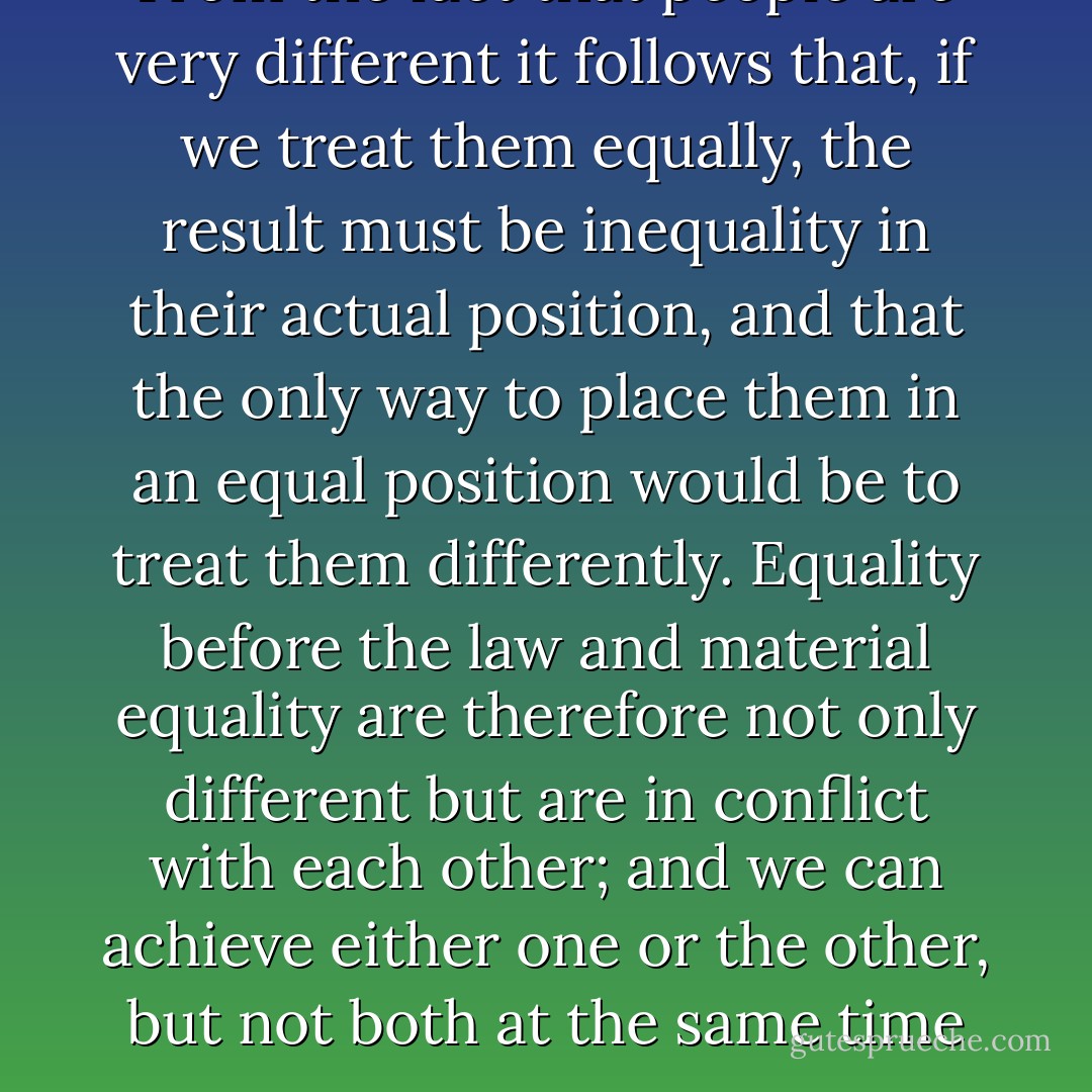 From the fact that people are very different it follows that, if we treat them equally, the result must be inequality in their actual position, and that the only way to place them in an equal position would be to treat them differently. Equality before the law and material equality are therefore not only different but are in conflict with each other; and we can achieve either one or the other, but not both at the same time - Friedrich A. Hayek