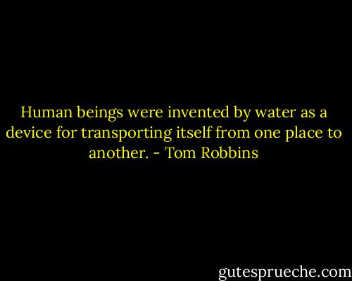 Human beings were invented by water as a device for transporting itself from one place to another. - Tom Robbins