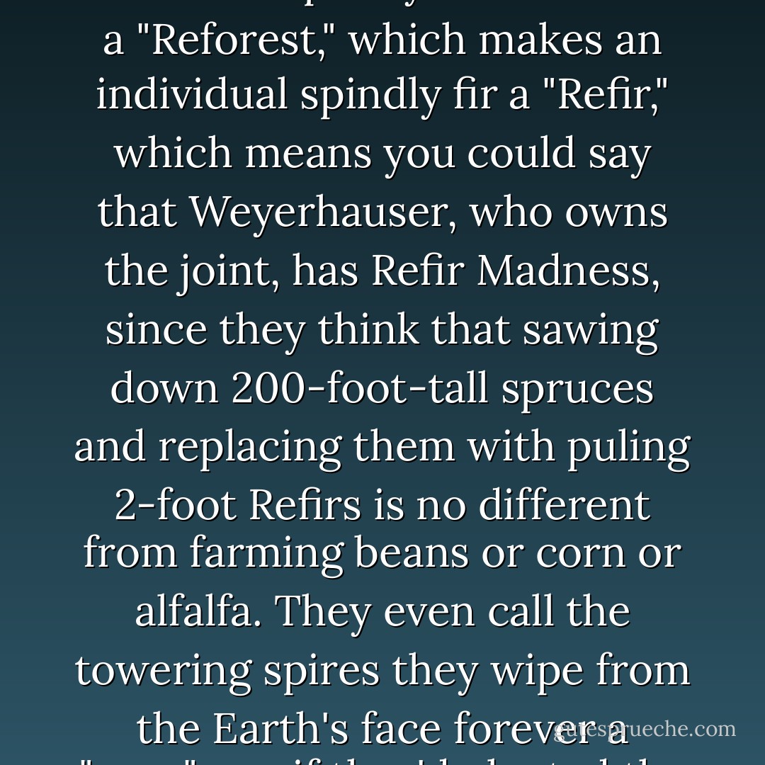 Across the road from my cabin was a huge clear-cut--hundreds of acres of massive spruce stumps interspersed with tiny Douglas firs--products of what they call "Reforestation," which I guess makes the spindly firs en masse a "Reforest," which makes an individual spindly fir a "Refir," which means you could say that Weyerhauser, who owns the joint, has Refir Madness, since they think that sawing down 200-foot-tall spruces and replacing them with puling 2-foot Refirs is no different from farming beans or corn or alfalfa. They even call the towering spires they wipe from the Earth's face forever a "crop"--as if they'd planted the virgin forest! But I'm just a fisherman and may be missing some deeper significance in their nomenclature and stranger treatment of primordial trees. - David James Duncan