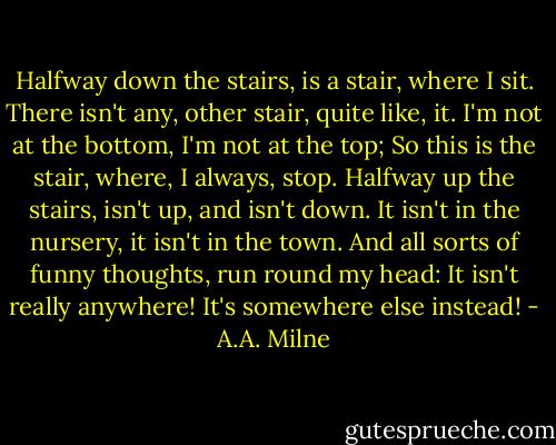 Halfway down the stairs, is a stair, where I sit. There isn't any, other stair, quite like, it. I'm not at the bottom, I'm not at the top; So this is the stair, where, I always, stop. Halfway up the stairs, isn't up, and isn't down. It isn't in the nursery, it isn't in the town. And all sorts of funny thoughts, run round my head: It isn't really anywhere! It's somewhere else instead! - A.A. Milne