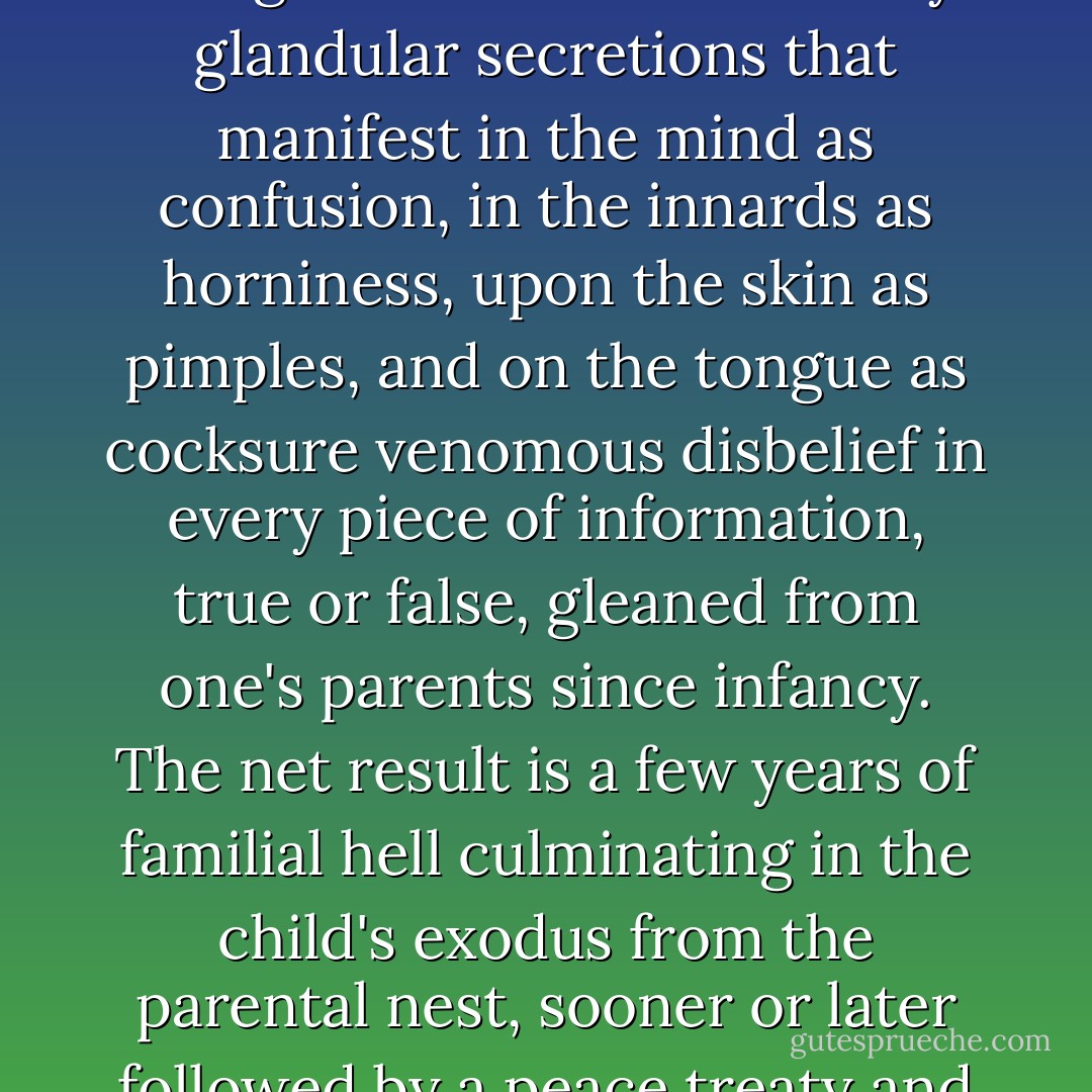 When people are kids their parents teach them all sorts of stuff, some of it true and useful, some of it absurd hogwash (example of former: don't crap your pants; example of latter: Columbus discovered America). This is why puberty happens. The purpose of puberty is to shoot an innocent and gullible child full of nasty glandular secretions that manifest in the mind as confusion, in the innards as horniness, upon the skin as pimples, and on the tongue as cocksure venomous disbelief in every piece of information, true or false, gleaned from one's parents since infancy. The net result is a few years of familial hell culminating in the child's exodus from the parental nest, sooner or later followed by a peace treaty and the emergence of the postpubescent as an autonomous, free-thinking human being who knows that Columbus only trespassed on an island inhabited by our lost and distant Indian relatives, but who also knows not to crap his pants. - David James Duncan