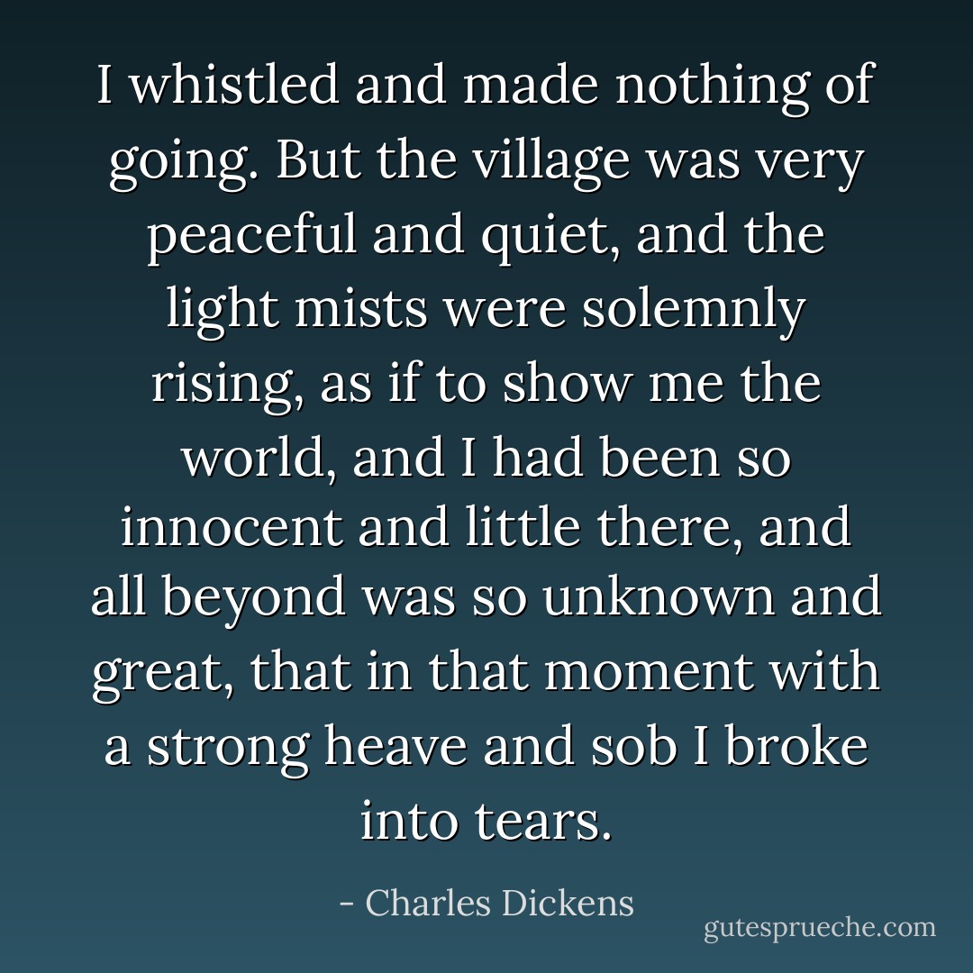 I whistled and made nothing of going. But the village was very peaceful and quiet, and the light mists were solemnly rising, as if to show me the world, and I had been so innocent and little there, and all beyond was so unknown and great, that in that moment with a strong heave and sob I broke into tears. - Charles Dickens