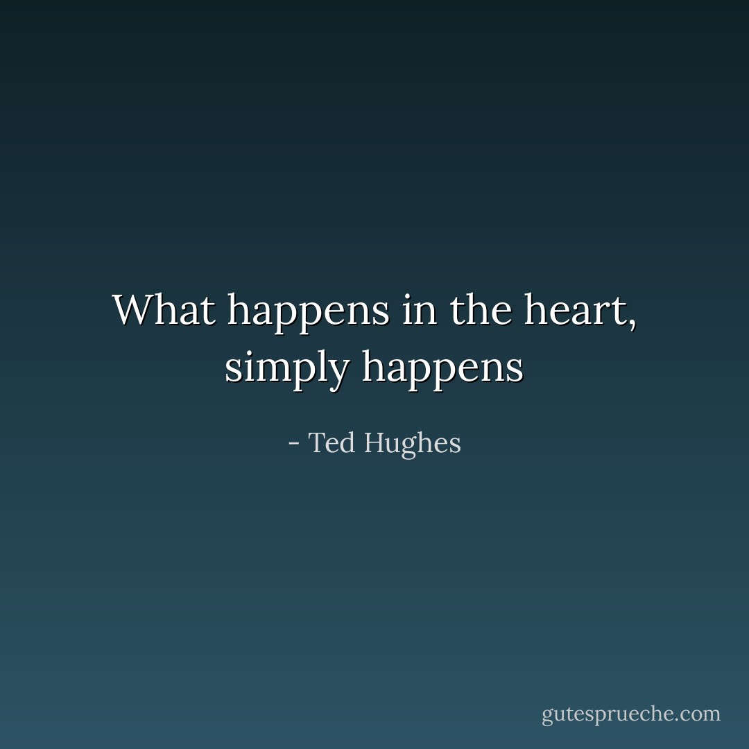 What happens in the heart, simply happens - Ted Hughes