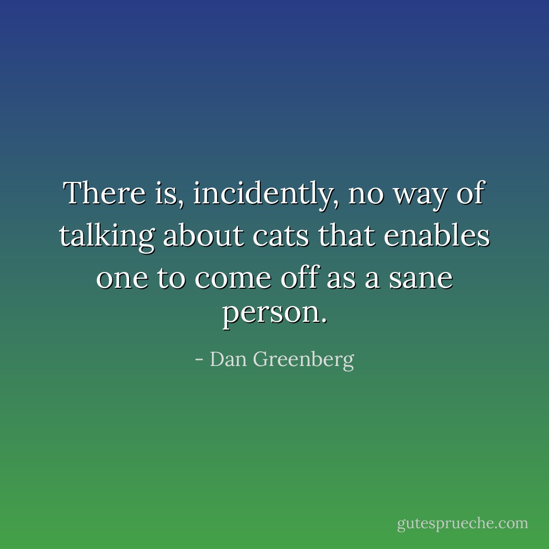 There is, incidently, no way of talking about cats that enables one to come off as a sane person. - Dan Greenberg