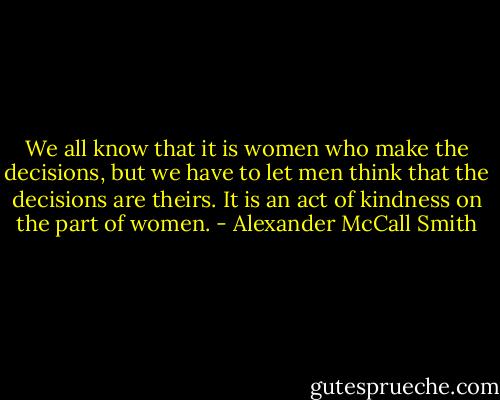 We all know that it is women who make the decisions, but we have to let men think that the decisions are theirs. It is an act of kindness on the part of women. - Alexander McCall Smith