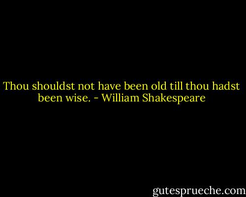 Thou shouldst not have been old till thou hadst been wise. - William Shakespeare