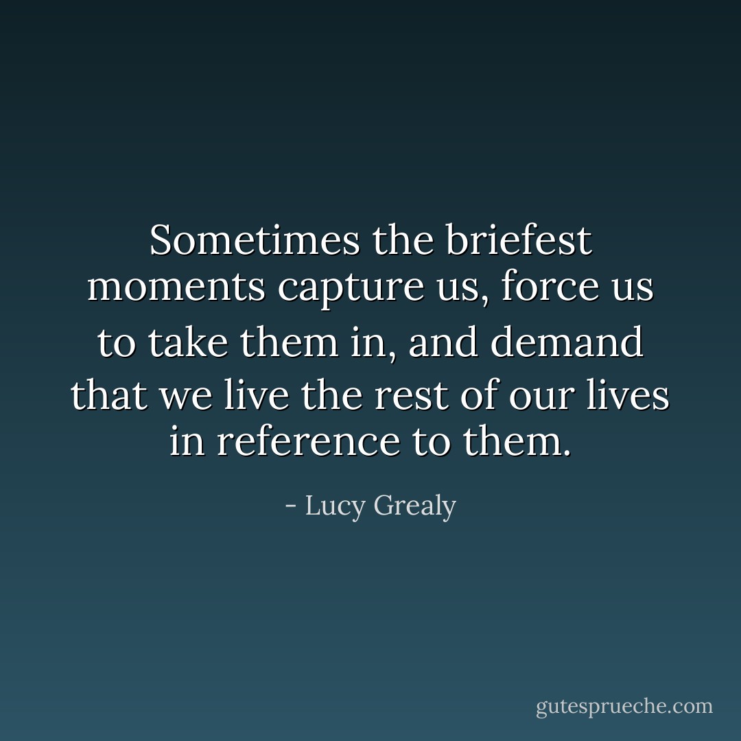 Sometimes the briefest moments capture us, force us to take them in, and demand that we live the rest of our lives in reference to them. - Lucy Grealy