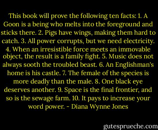 This book will prove the following ten facts:<br />1. A Goon is a being who melts into the foreground and sticks there.<br />2. Pigs have wings, making them hard to catch.<br />3. All power corrupts, but we need electricity.<br />4. When an irresistible force meets an immovable object, the result is a family fight.<br />5. Music does not always sooth the troubled beast.<br />6. An Englishman's home is his castle.<br />7. The female of the species is more deadly than the male.<br />8. One black eye deserves another.<br />9. Space is the final frontier, and so is the sewage farm.<br />10. It pays to increase your word power. - Diana Wynne Jones