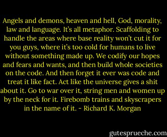 Angels and demons, heaven and hell, God, morality, law and language. It’s all metaphor. Scaffolding to handle the areas where base reality won’t cut it for you guys, where it’s too cold for humans to live without something made up. We codify our hopes and fears and wants, and then build whole societies on the code. And then forget it ever was code and treat it like fact. Act like the universe gives a shit about it. Go to war over it, string men and women up by the neck for it. Firebomb trains and skyscrapers in the name of it. - Richard K. Morgan
