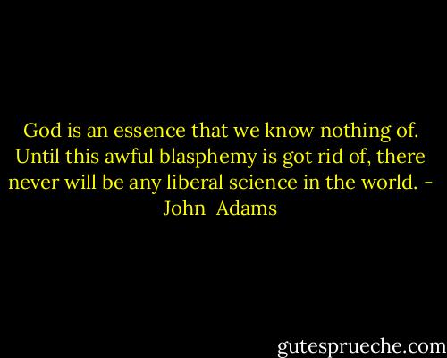God is an essence that we know nothing of. Until this awful blasphemy is got rid of, there never will be any liberal science in the world. - John  Adams