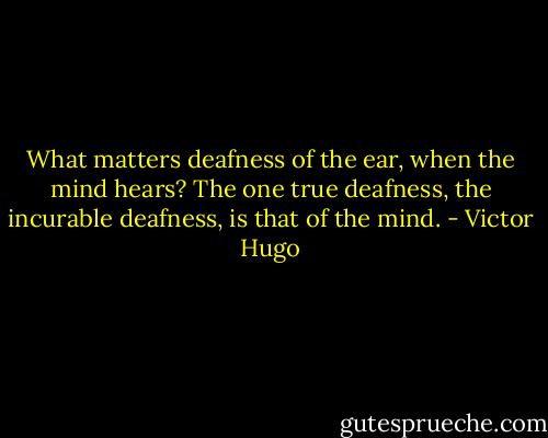 What matters deafness of the ear, when the mind hears? The one true deafness, the incurable deafness, is that of the mind. - Victor Hugo