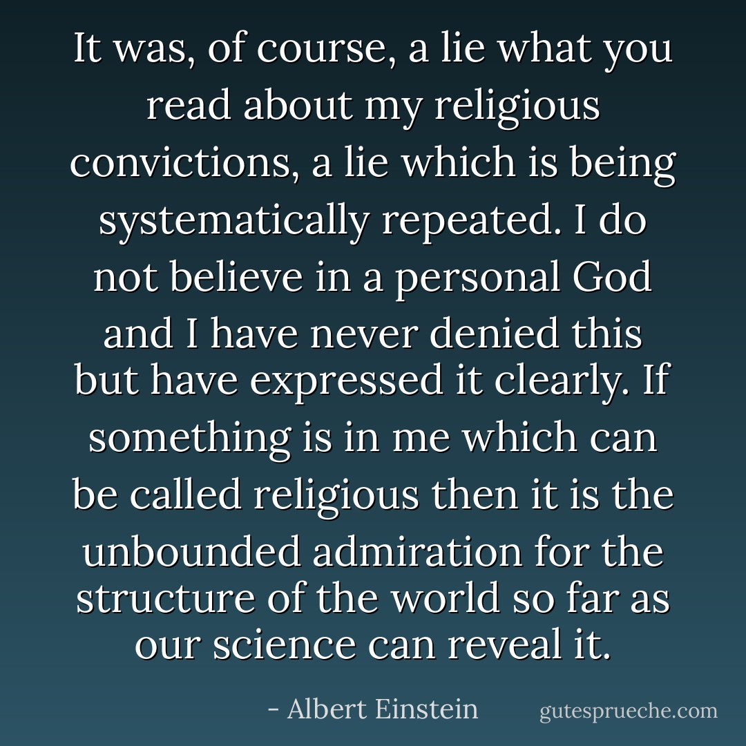 It was, of course, a lie what you read about my religious convictions, a lie which is being systematically repeated. I do not believe in a personal God and I have never denied this but have expressed it clearly. If something is in me which can be called religious then it is the unbounded admiration for the structure of the world so far as our science can reveal it. - Albert Einstein