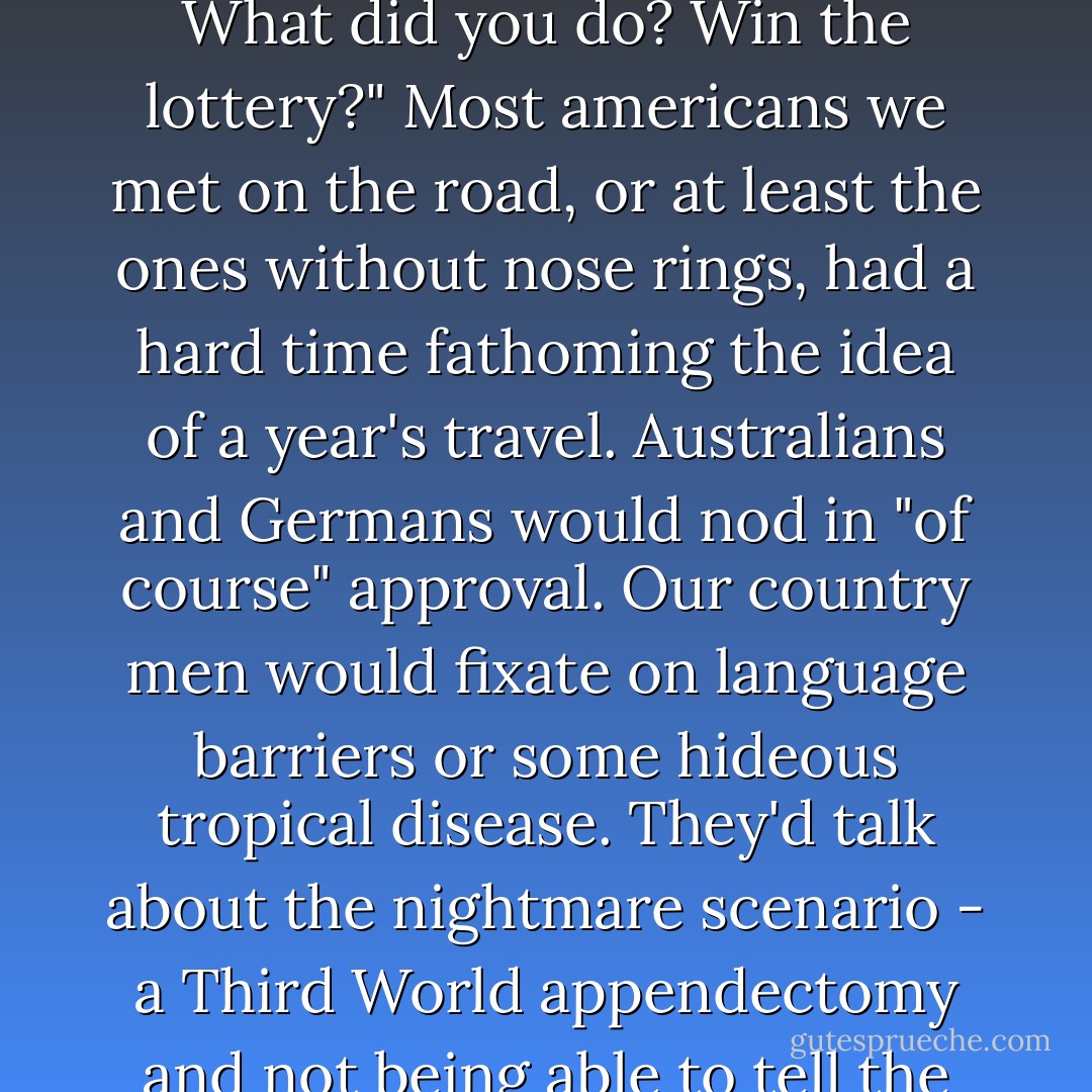 How long's your vacation?"<br />A year. Maybe longer."<br />A year? What did you do? Win the lottery?"<br />Most americans we met on the road, or at least the ones without nose rings, had a hard time fathoming the idea of a year's travel. Australians and Germans would nod in "of course" approval. Our country men would fixate on language barriers or some hideous tropical disease. They'd talk about the nightmare scenario - a Third World appendectomy and not being able to tell the doctor to use clean needles. - Franz Wisner