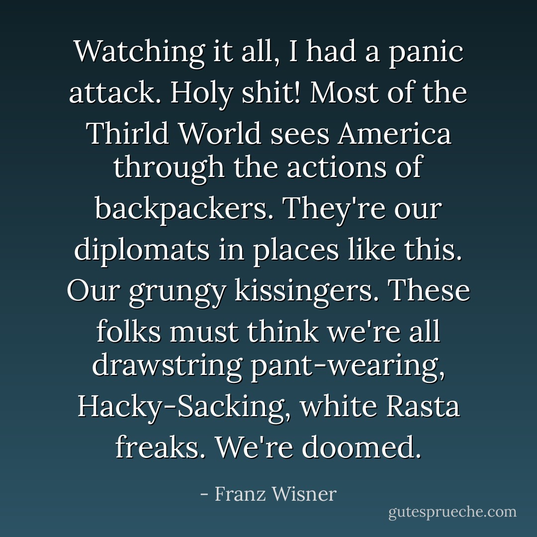 Watching it all, I had a panic attack.<br />Holy shit! Most of the Thirld World sees America through the actions of backpackers. They're our diplomats in places like this. Our grungy kissingers. These folks must think we're all drawstring pant-wearing, Hacky-Sacking, white Rasta freaks. We're doomed. - Franz Wisner