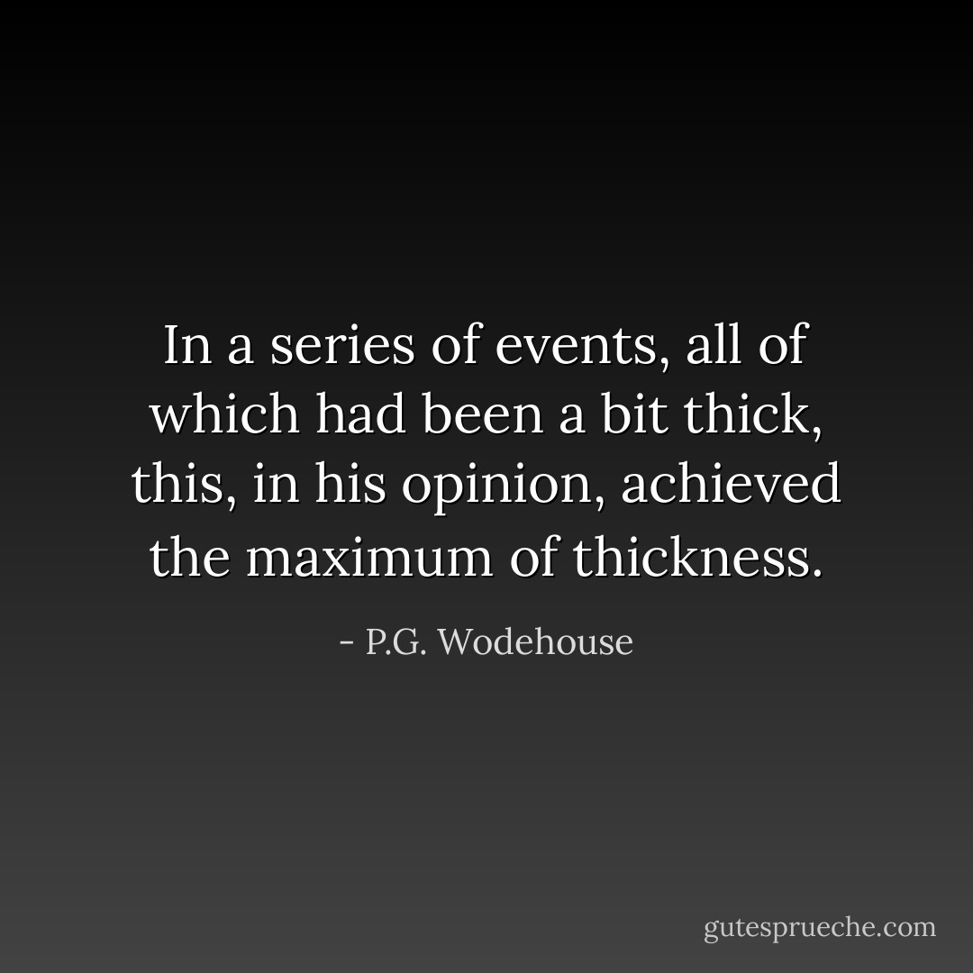 In a series of events, all of which had been a bit thick, this, in his opinion, achieved the maximum of thickness. - P.G. Wodehouse