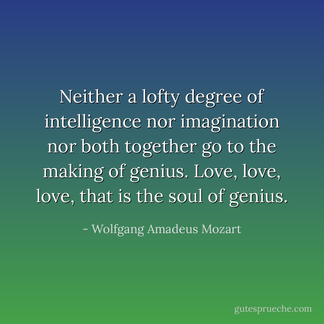 Neither a lofty degree of intelligence nor imagination nor both together go to the making of genius. Love, love, love, that is the soul of genius. - Wolfgang Amadeus Mozart
