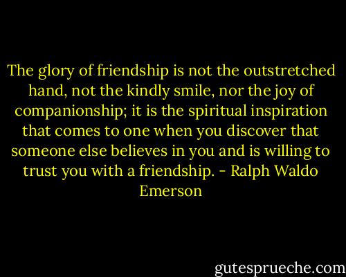 The glory of friendship is not the outstretched hand, not the kindly smile, nor the joy of companionship; it is the spiritual inspiration that comes to one when you discover that someone else believes in you and is willing to trust you with a friendship. - Ralph Waldo Emerson
