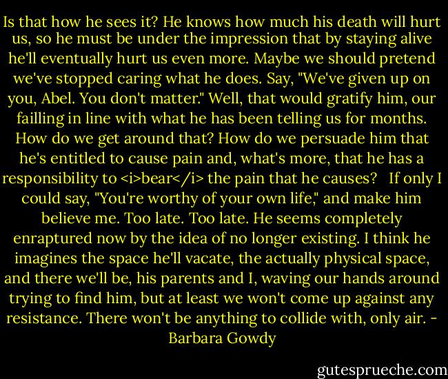 Is that how he sees it? He knows how much his death will hurt us, so he must be under the impression that by staying alive he'll eventually hurt us even more. Maybe we should pretend we've stopped caring what he does. Say, "We've given up on you, Abel. You don't matter." Well, that would gratify him, our failling in line with what he has been telling us for months. How do we get around that? How do we persuade him that he's entitled to cause pain and, what's more, that he has a responsibility to <i>bear</i> the pain that he causes? <br /><br />If only I could say, "You're worthy of your own life," and make him believe me. Too late. Too late. He seems completely enraptured now by the idea of no longer existing. I think he imagines the space he'll vacate, the actually physical space, and there we'll be, his parents and I, waving our hands around trying to find him, but at least we won't come up against any resistance. There won't be anything to collide with, only air. - Barbara Gowdy
