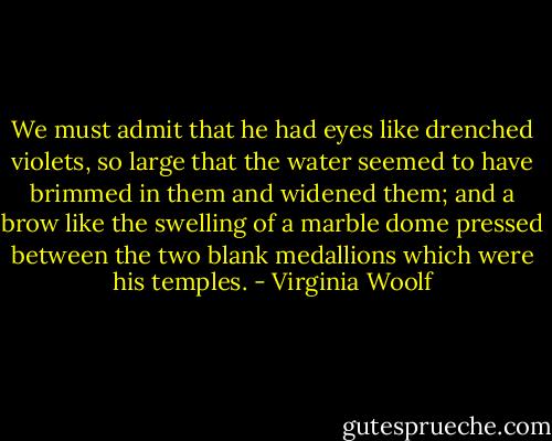 We must admit that he had eyes like drenched violets, so large that the water seemed to have brimmed in them and widened them; and a brow like the swelling of a marble dome pressed between the two blank medallions which were his temples. - Virginia Woolf