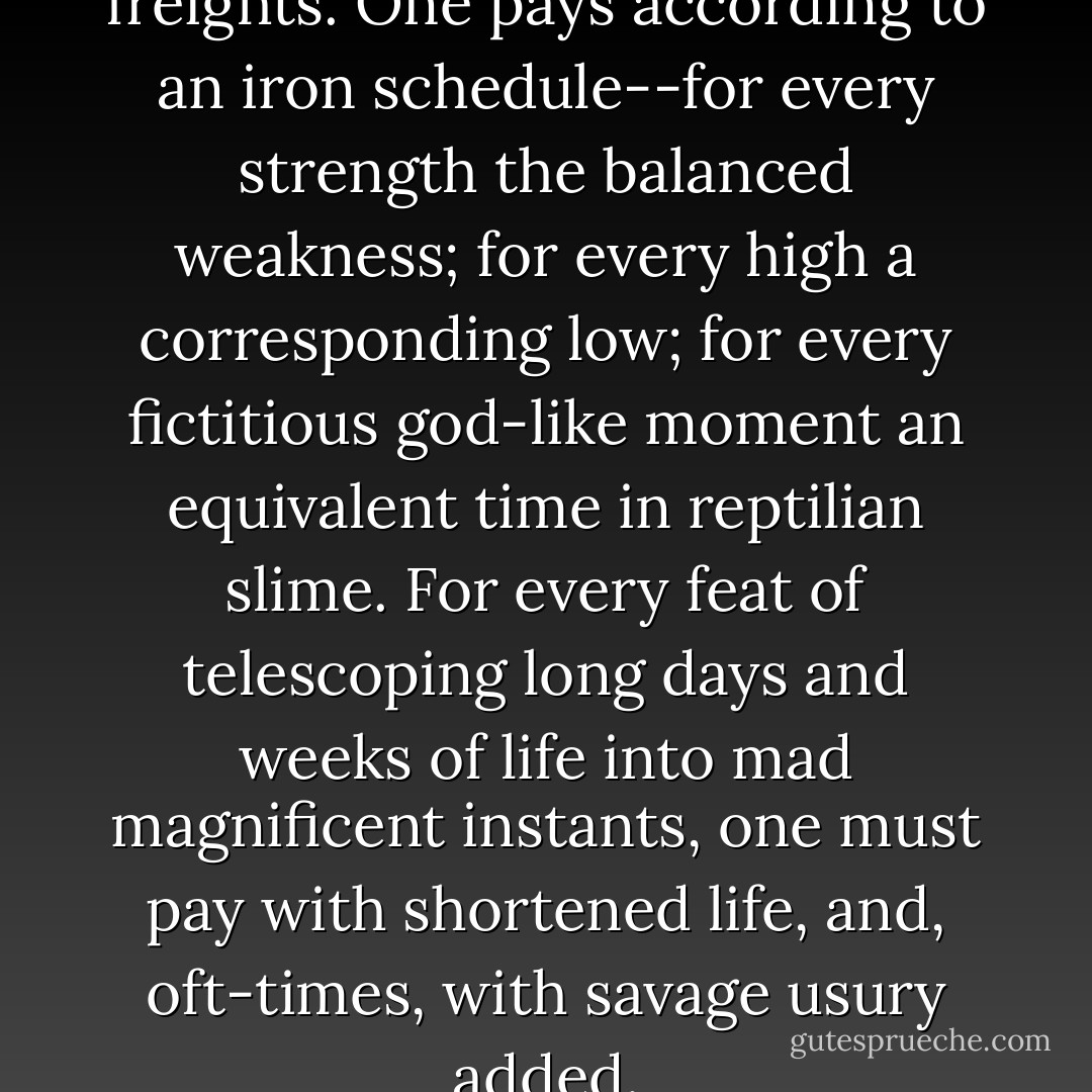 But this is not a world of free freights. One pays according to an iron schedule--for every strength the balanced weakness; for every high a corresponding low; for every fictitious god-like moment an equivalent time in reptilian slime. For every feat of telescoping long days and weeks of life into mad magnificent instants, one must pay with shortened life, and, oft-times,<br />with savage usury added. - Jack London