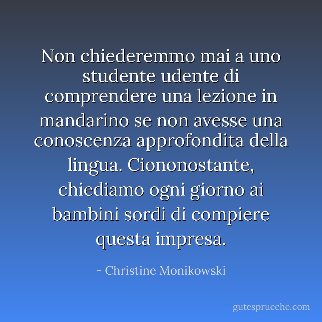 Non chiederemmo mai a uno studente udente di comprendere una lezione in mandarino se non avesse una conoscenza approfondita della lingua. Ciononostante, chiediamo ogni giorno ai bambini sordi di compiere questa impresa. - Christine Monikowski