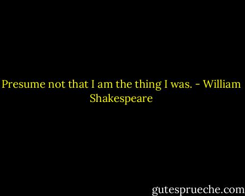 Presume not that I am the thing I was. - William Shakespeare