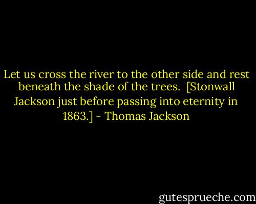 Let us cross the river to the other side and rest beneath the shade of the trees. <br />[Stonwall Jackson just before passing into eternity in 1863.] - Thomas Jackson
