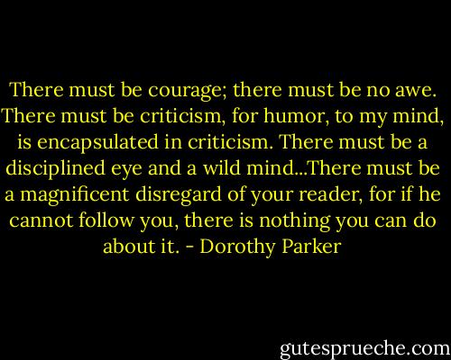 There must be courage; there must be no awe. There must be criticism, for humor, to my mind, is encapsulated in criticism. There must be a disciplined eye and a wild mind...There must be a magnificent disregard of your reader, for if he cannot follow you, there is nothing you can do about it. - Dorothy Parker