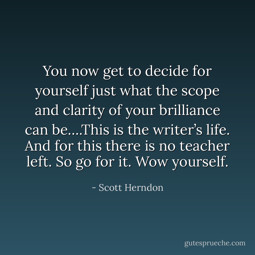 You now get to decide for yourself just what the scope and clarity of your brilliance can be….This is the writer’s life. And for this there is no teacher left. So go for it. Wow yourself. - Scott Herndon